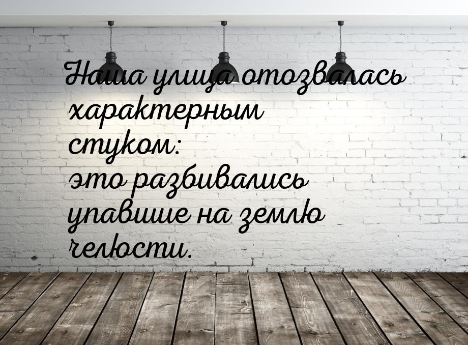 Наша улица отозвалась характерным стуком: это разбивались упавшие на землю челюсти.