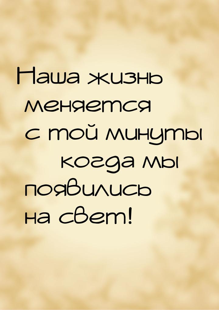 Наша жизнь меняется с той минуты — когда мы появились на свет!