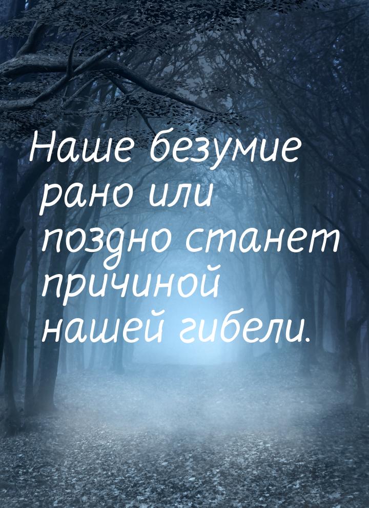 Наше безумие рано или поздно станет причиной нашей гибели.