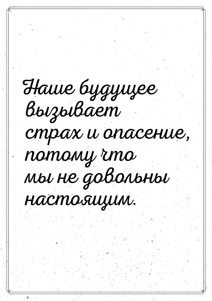 Наше будущее вызывает страх и опасение, потому что мы не довольны настоящим.