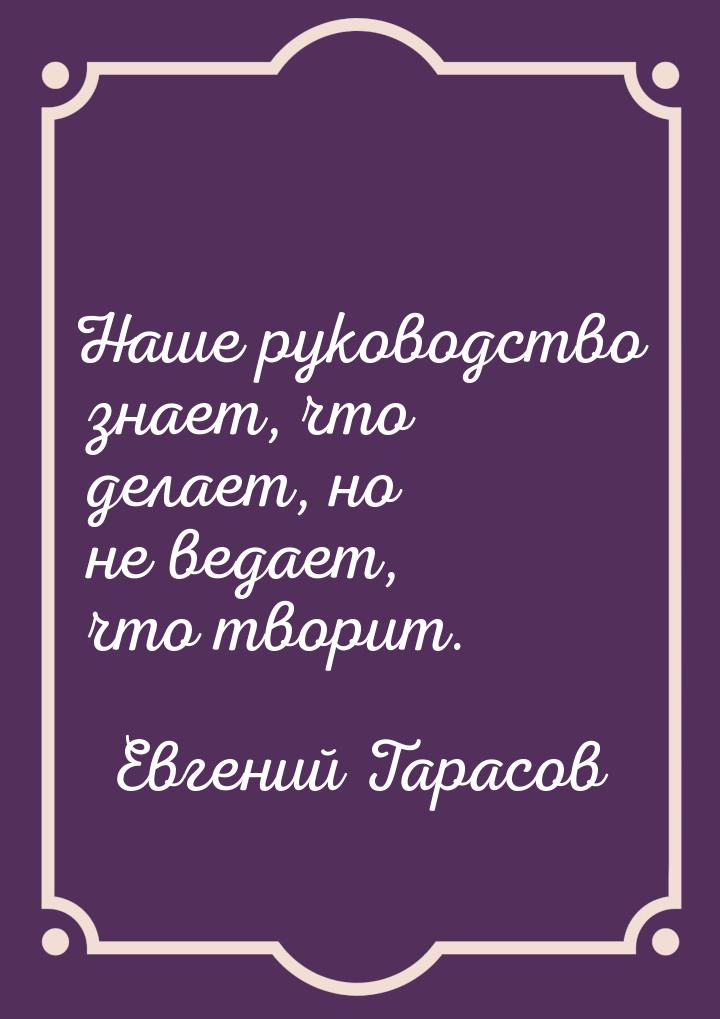 Наше руководство знает, что делает, но не ведает, что творит.