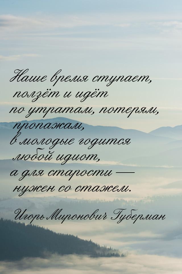 Наше время ступает, ползёт и идёт по утратам, потерям, пропажам, в молодые годится любой и