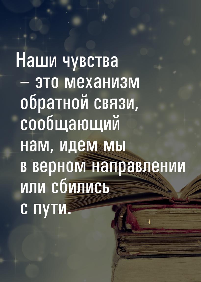 Наши чувства – это механизм обратной связи, сообщающий нам, идем мы в верном направлении и