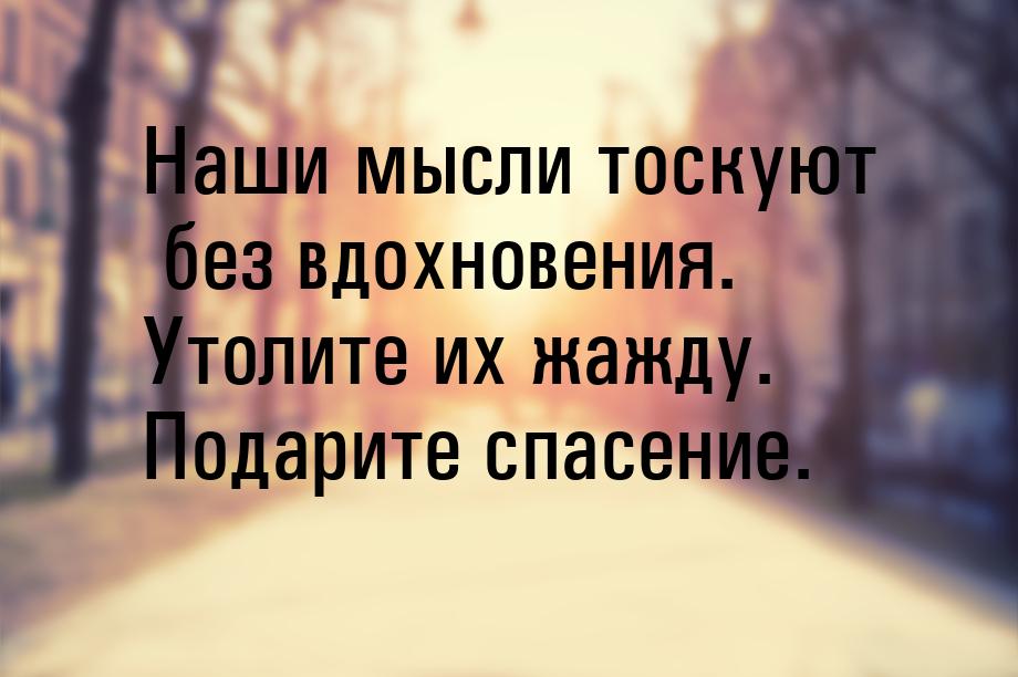 Наши мысли тоскуют без вдохновения. Утолите их жажду. Подарите спасение.