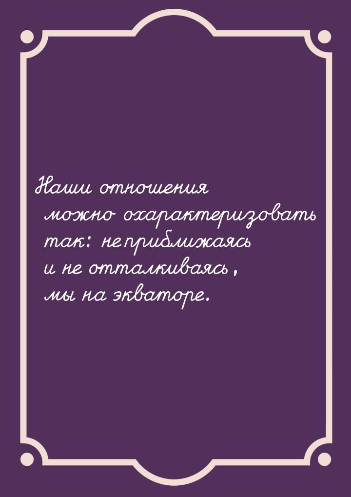 Наши отношения можно охарактеризовать так: не приближаясь и не отталкиваясь, мы на экватор