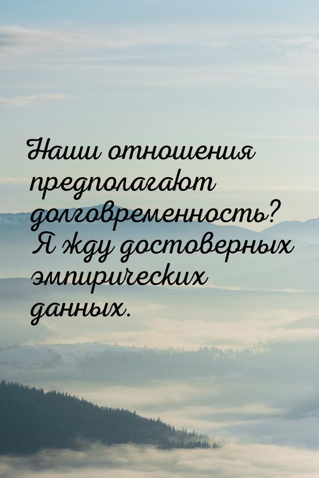 Наши отношения предполагают долговременность? Я жду достоверных эмпирических данных.