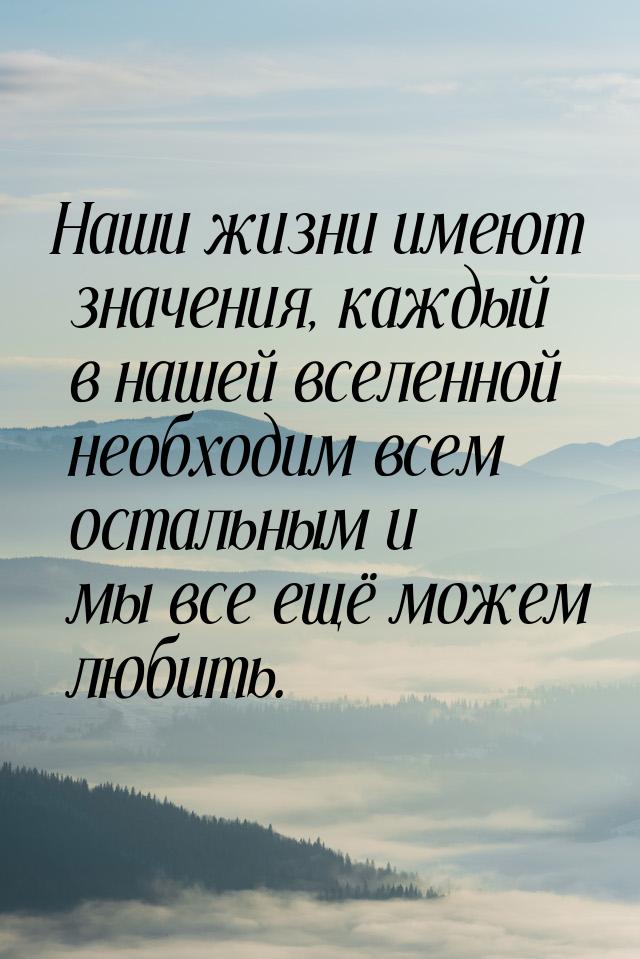 Наши жизни имеют значения, каждый в нашей вселенной необходим всем остальным и мы все ещё 