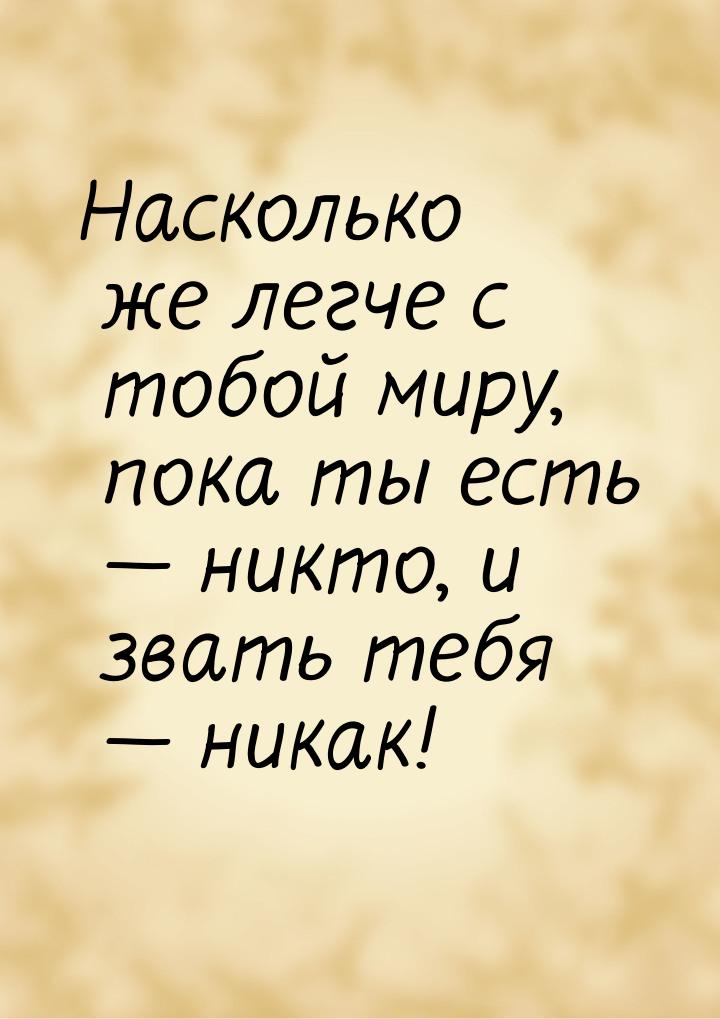 Насколько же легче с тобой миру, пока ты есть — никто, и звать тебя — никак!