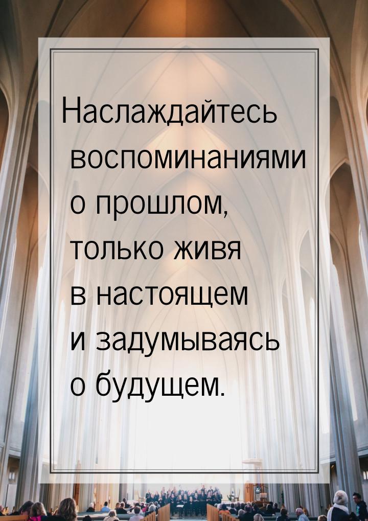 Наслаждайтесь воспоминаниями о прошлом, только живя в настоящем и задумываясь о будущем.