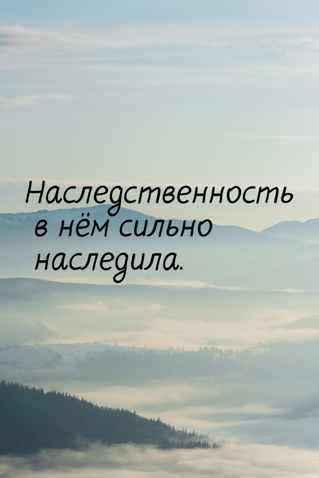 Наследственность в нём сильно наследила.