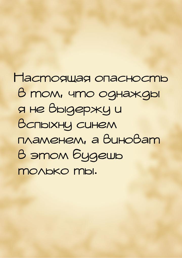 Настоящая опасность в том, что однажды я не выдержу и вспыхну синем пламенем, а виноват в 