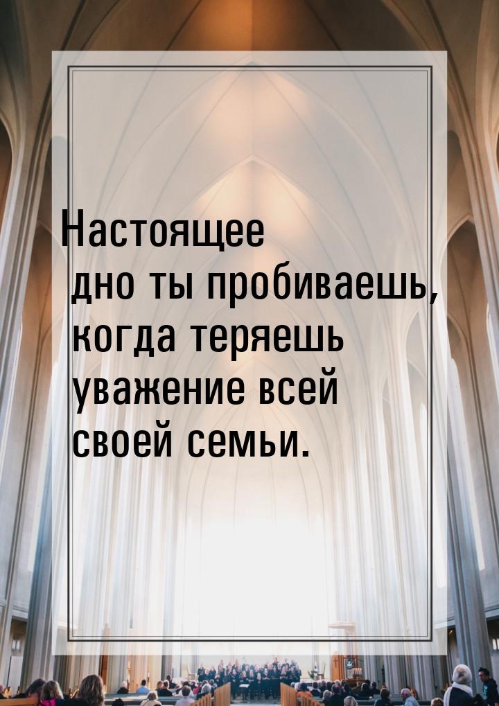 Настоящее дно ты пробиваешь, когда теряешь уважение всей своей семьи.