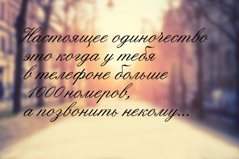 Настоящее одиночество это когда у тебя в телефоне больше 1000 номеров, а позвонить некому.