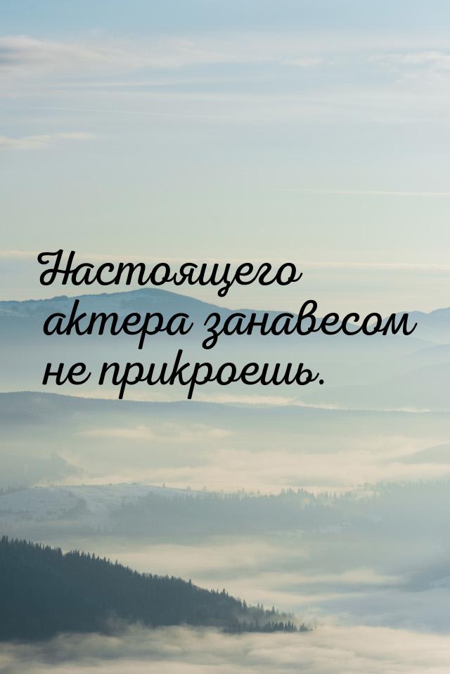 Настоящего актера занавесом не прикроешь.