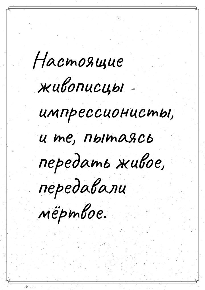 Настоящие живописцы импрессионисты, и те, пытаясь передать живое, передавали мёртвое.