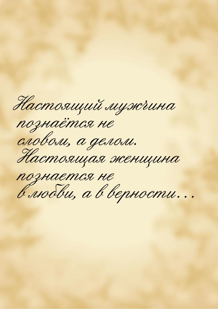 Настоящий мужчина познаётся не словом, а делом. Настоящая женщина познается не в любви, а 