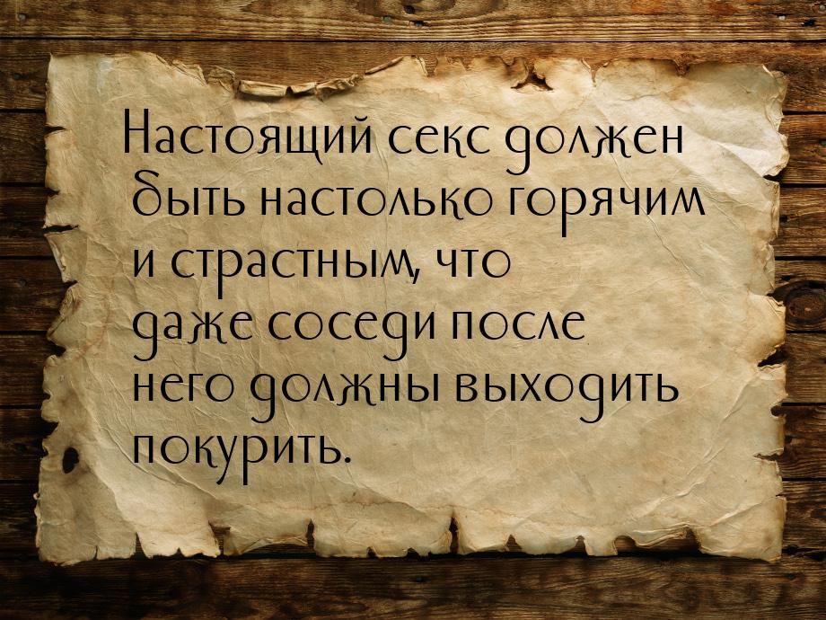 Настоящий секс должен быть настолько горячим и страстным, что даже соседи после него должн