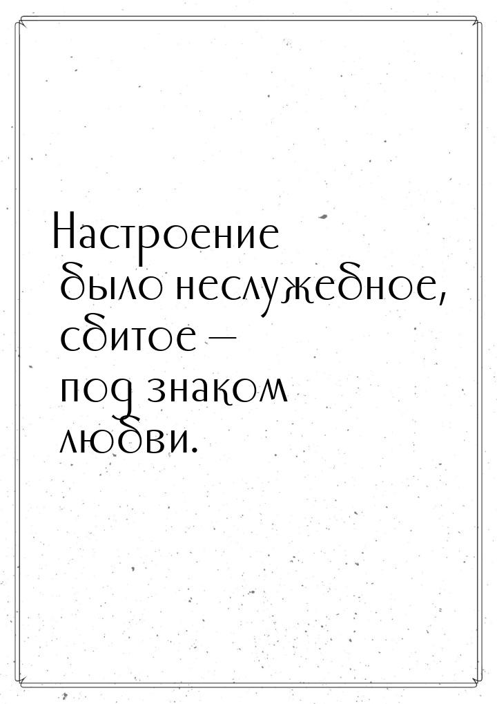 Настроение было неслужебное, сбитое — под знаком любви.