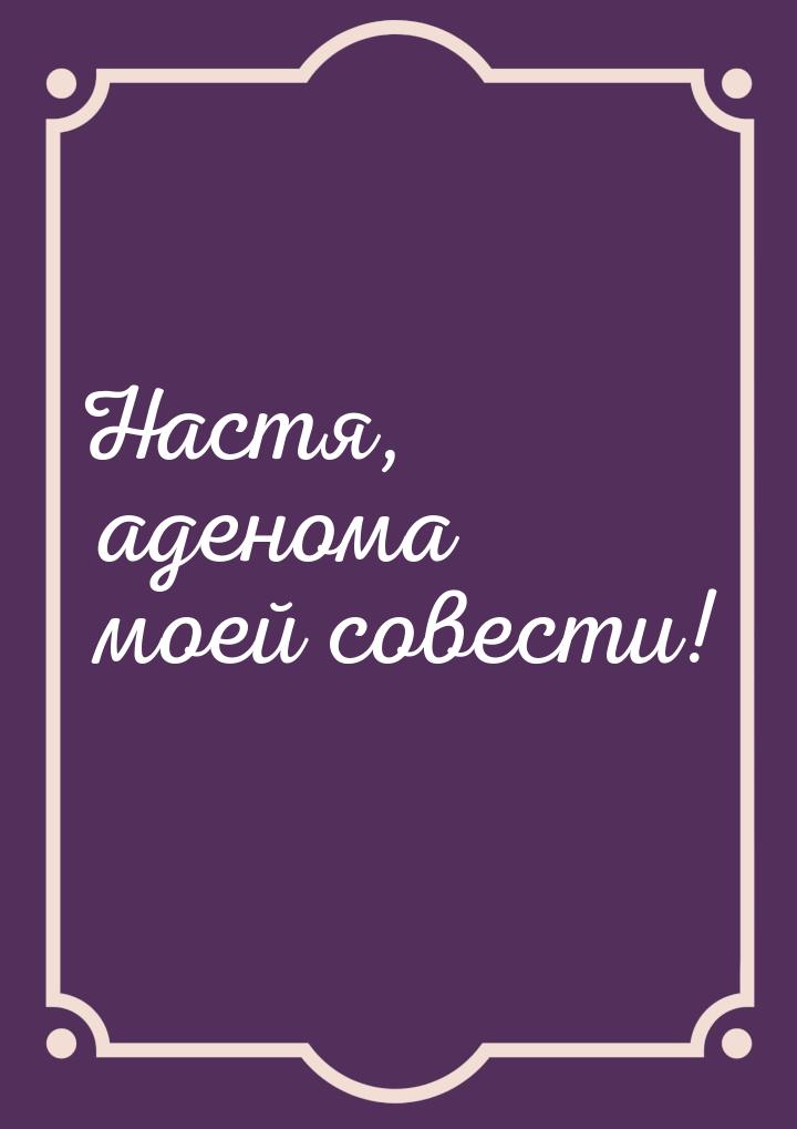 Настя, аденома моей совести!