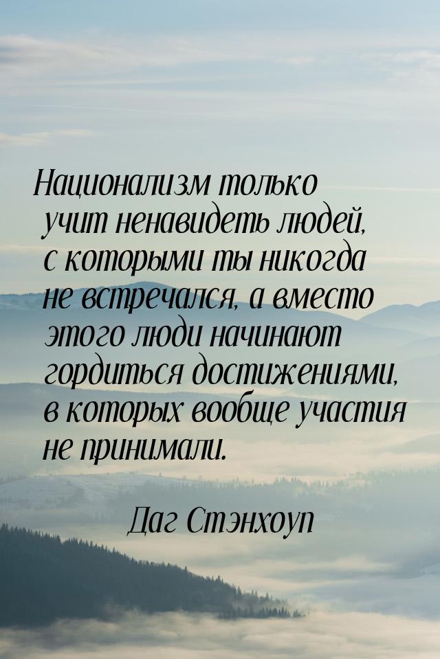 Национализм только учит ненавидеть людей, с которыми ты никогда не встречался, а вместо эт