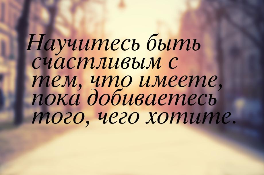 Научитесь быть счастливым с тем, что имеете, пока добиваетесь того, чего хотите.