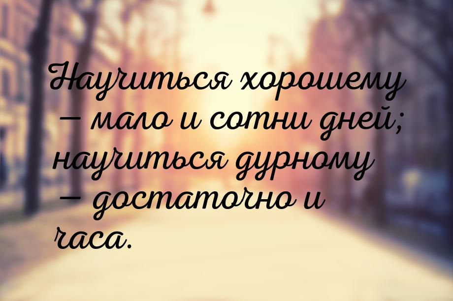 Научиться хорошему  мало и сотни дней; научиться дурному  достаточно и часа.