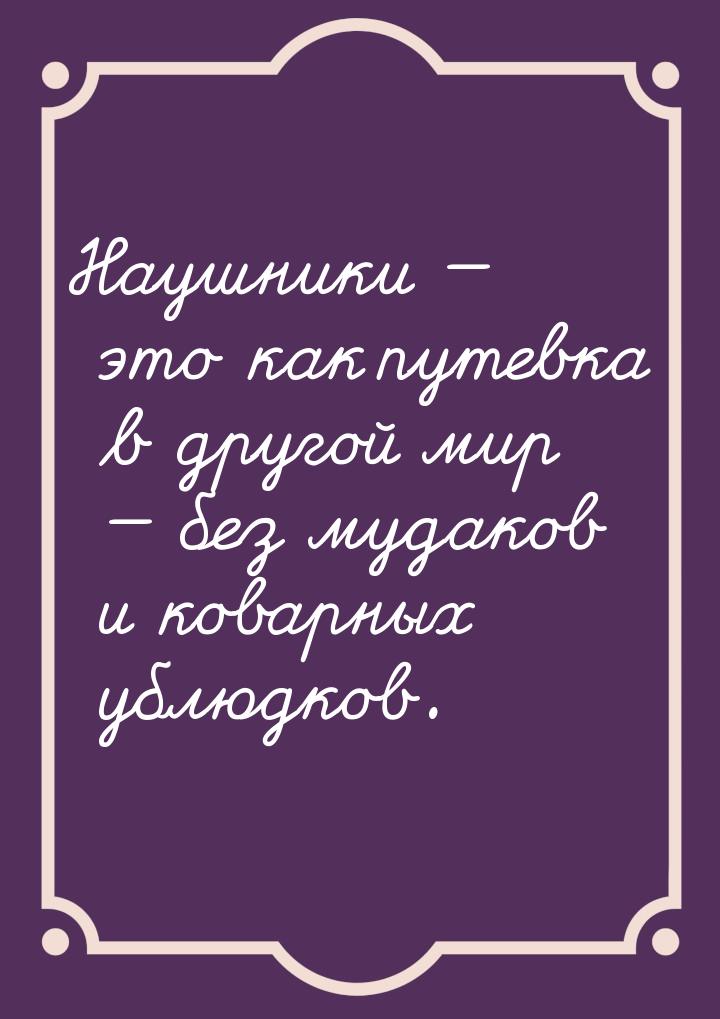 Наушники  это как путевка в другой мир  без мудаков и коварных ублюдков.