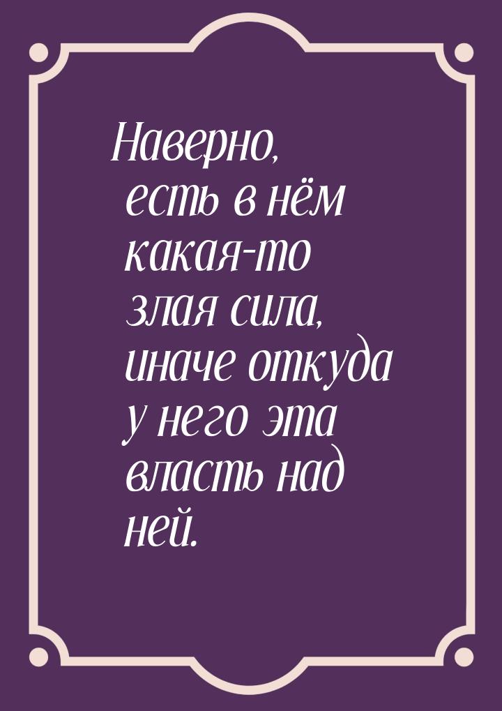 Наверно, есть в нём какая-то злая сила, иначе откуда у него эта власть над ней.