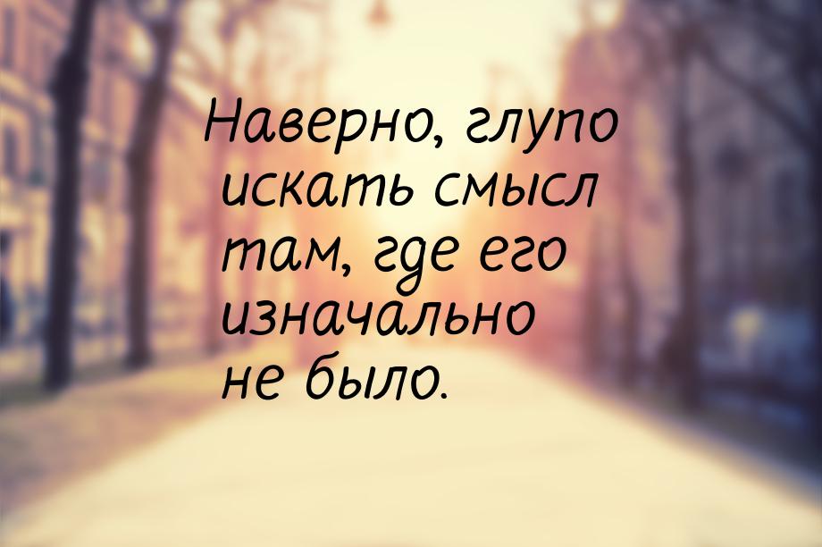 Наверно, глупо искать смысл там, где его изначально не было.