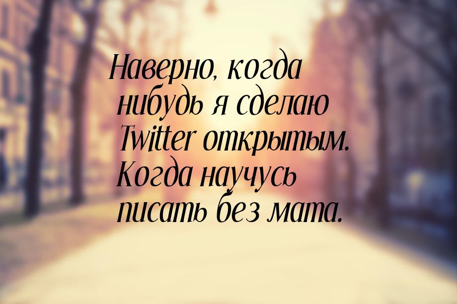 Наверно, когда нибудь я сделаю Twitter открытым. Когда научусь писать без мата.