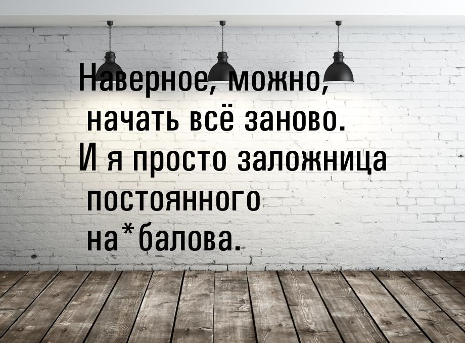 Наверное, можно, начать всё заново. И я просто заложница постоянного на*балова.