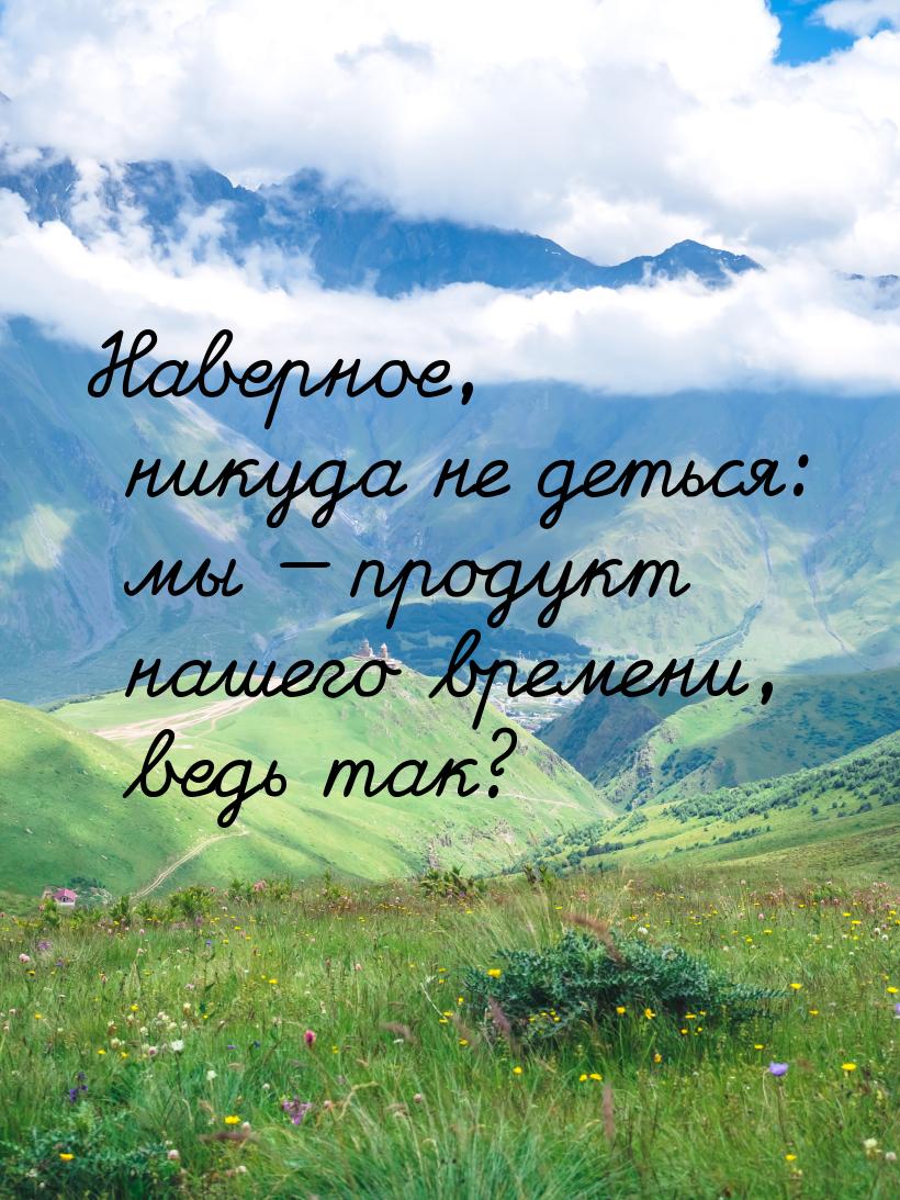 Наверное, никуда не деться: мы  продукт нашего времени, ведь так?