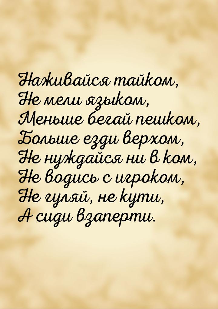 Наживайся тайком, Не мели языком, Меньше бегай пешком, Больше езди верхом, Не нуждайся ни 