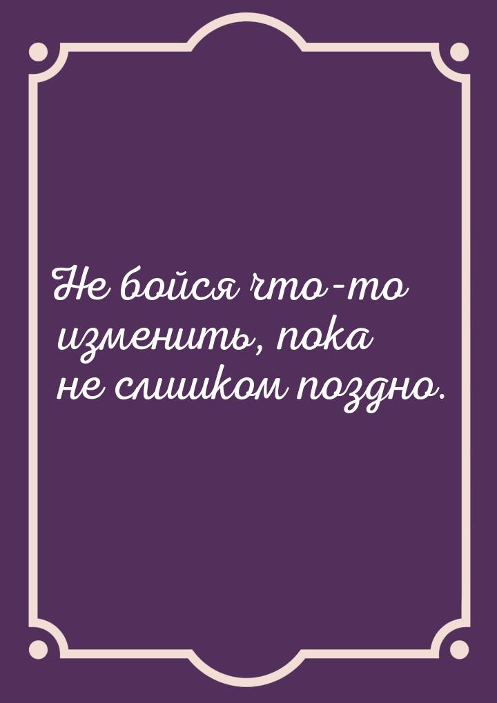 Не бойся что-то изменить, пока не слишком поздно.