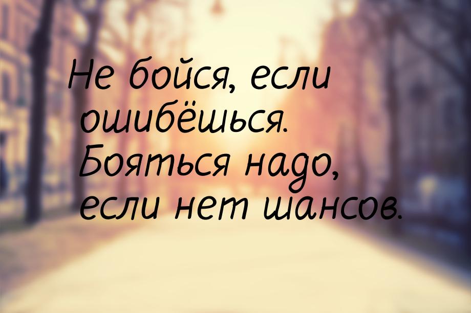 Не бойся, если ошибёшься. Бояться надо, если нет шансов.