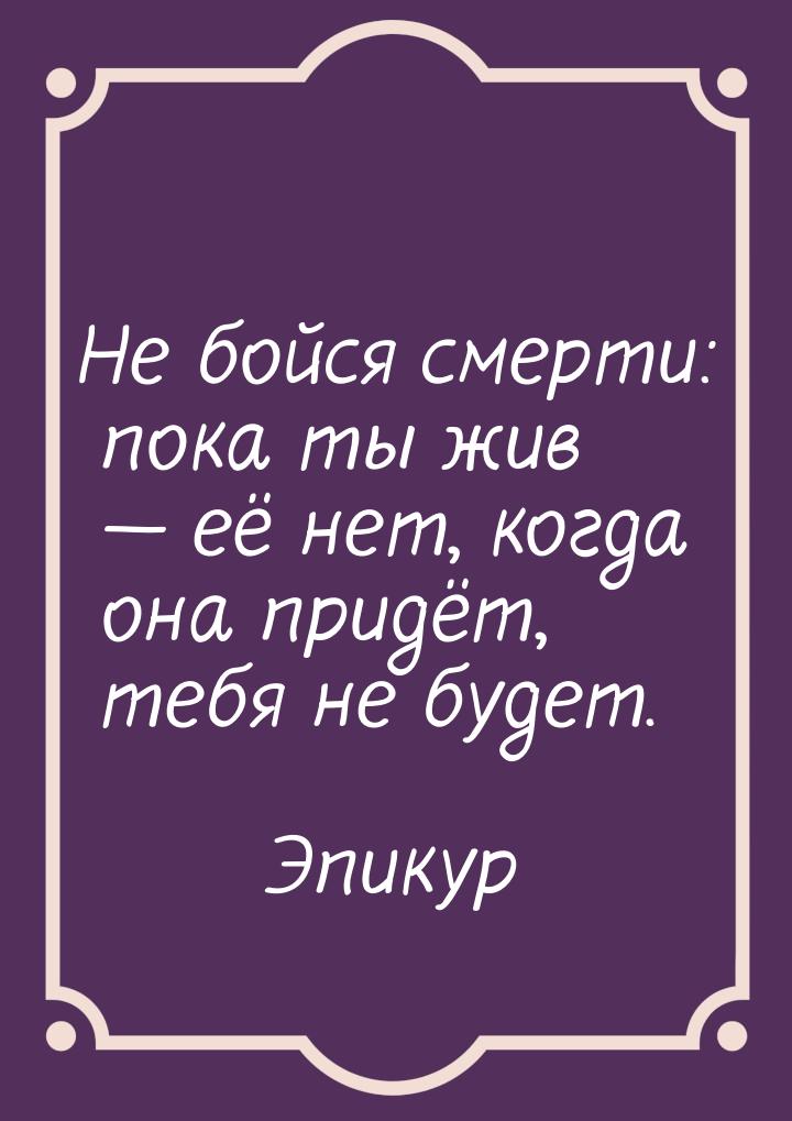 Не бойся смерти: пока ты жив  её нет, когда она придёт, тебя не будет.