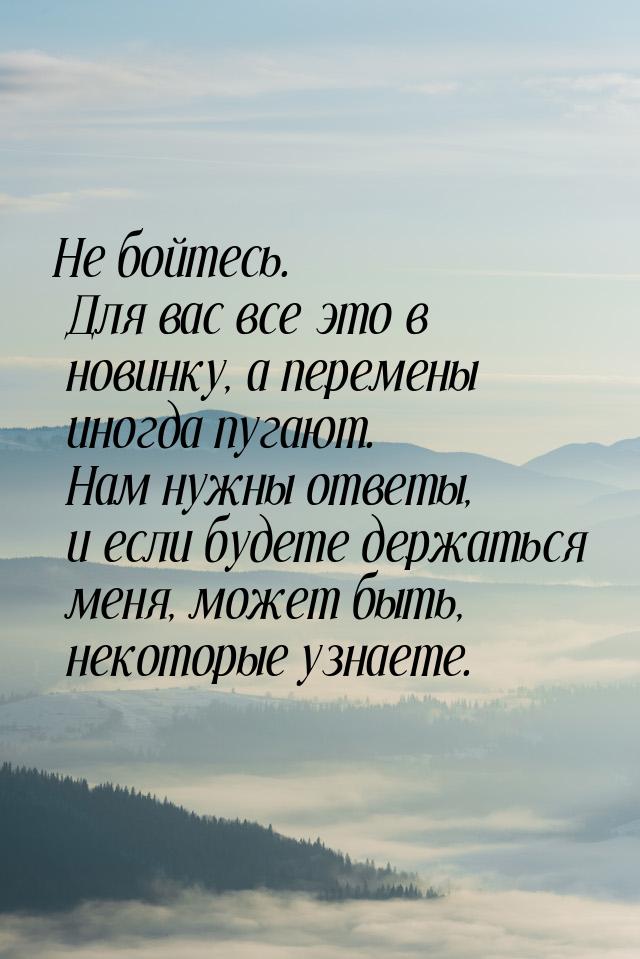 Не бойтесь. Для вас все это в новинку, а перемены иногда пугают. Нам нужны ответы, и если 