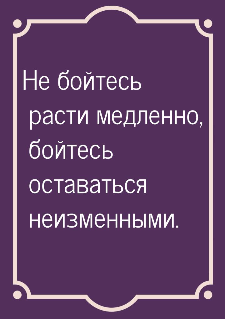 Не бойтесь расти медленно, бойтесь оставаться неизменными.