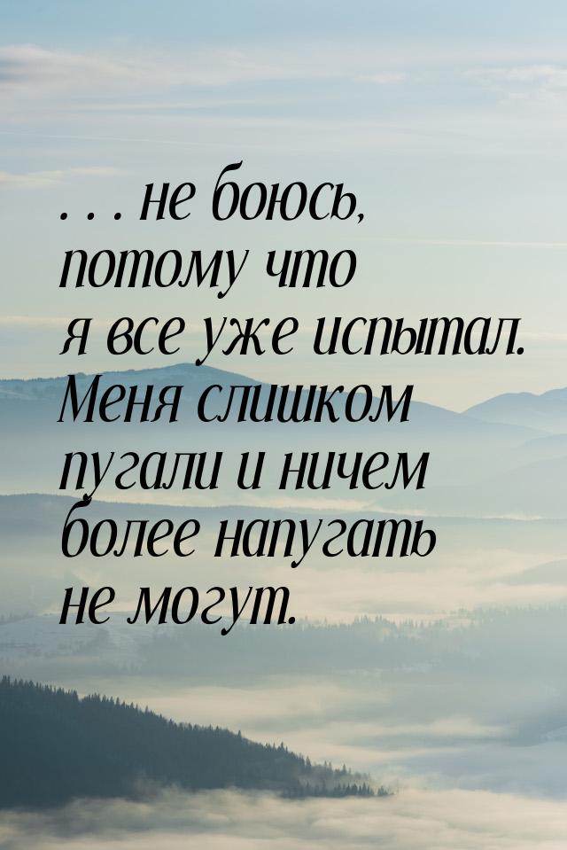 …не боюсь, потому что я все уже испытал. Меня слишком пугали и ничем более напугать не мог