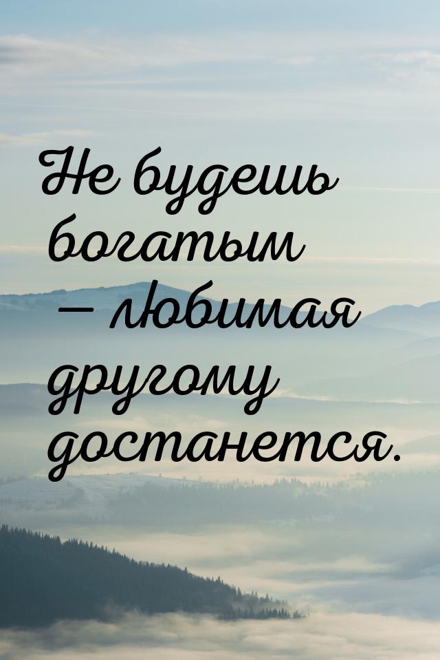 Не будешь богатым  любимая другому достанется.