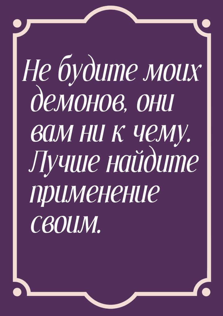 Не будите моих демонов, они вам ни к чему. Лучше найдите применение своим.