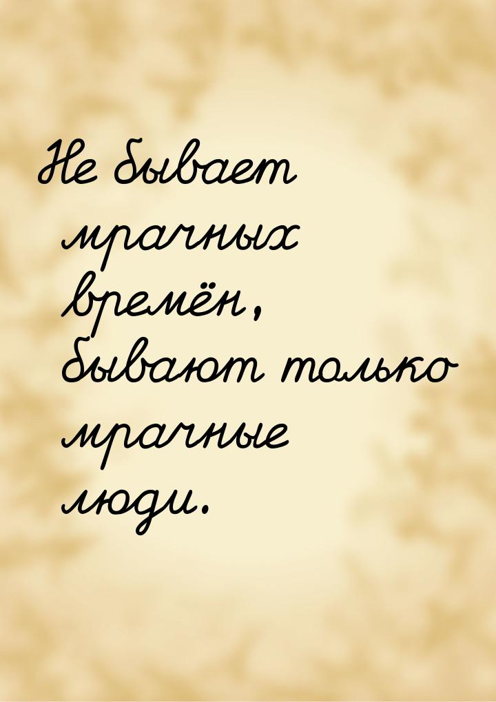 Не бывает мрачных времён, бывают только мрачные люди.