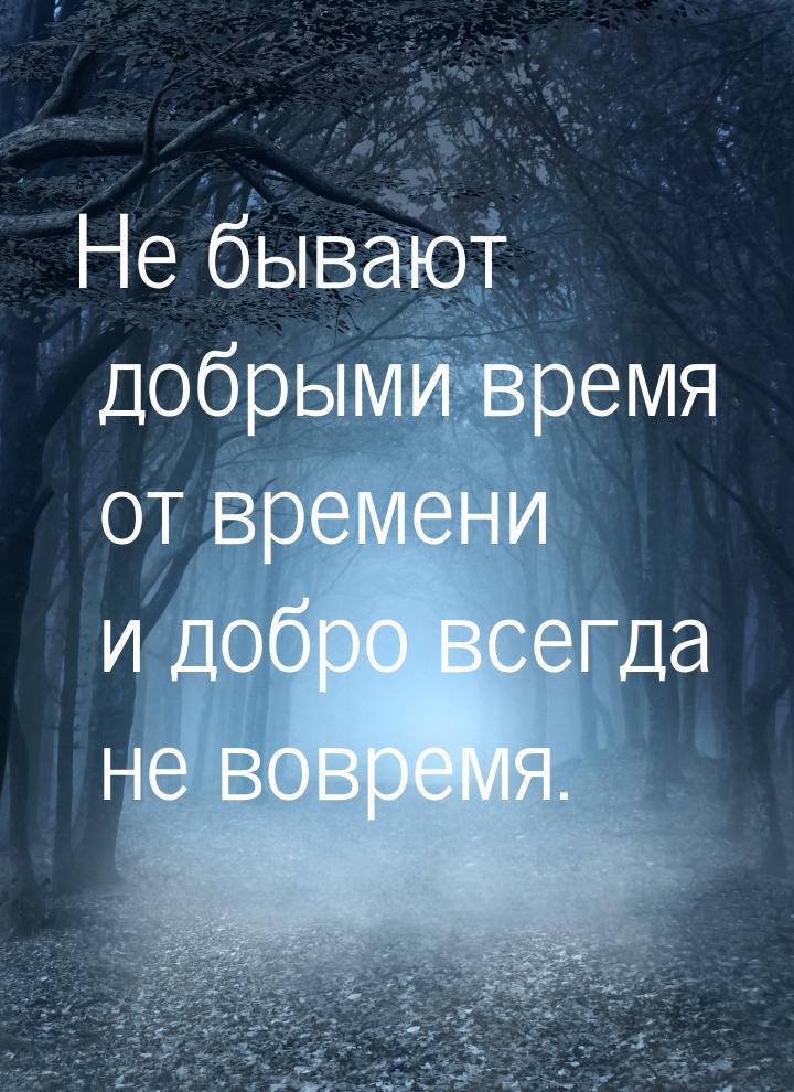 Не бывают добрыми время от времени и добро всегда не вовремя.