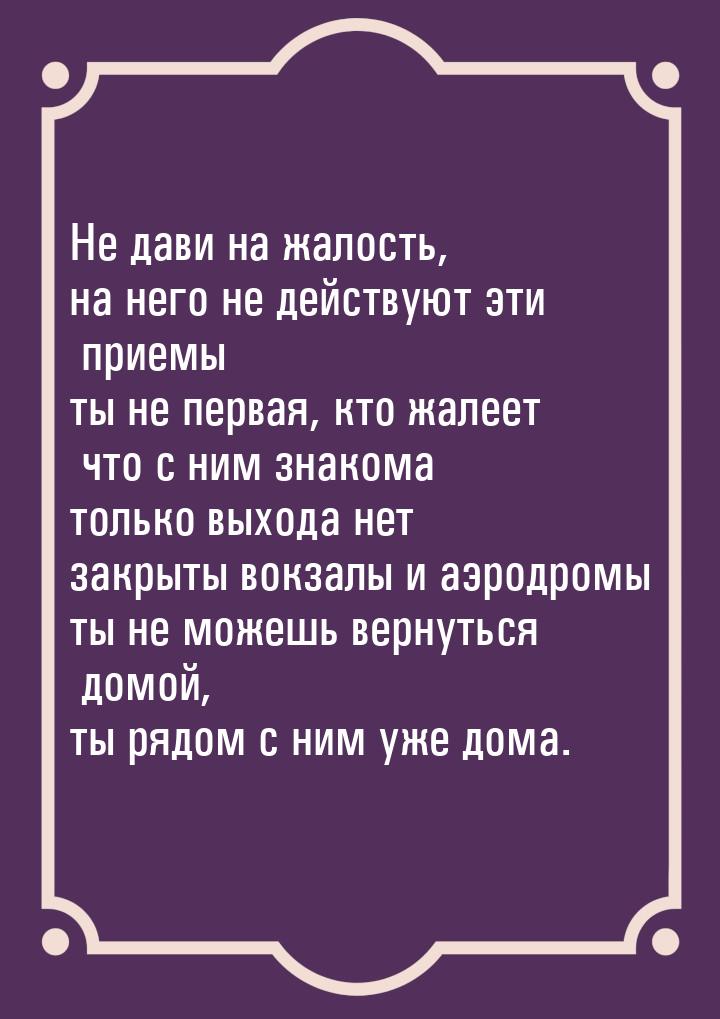 Не дави на жалость, на него не действуют эти приемы ты не первая, кто жалеет что с ним зна