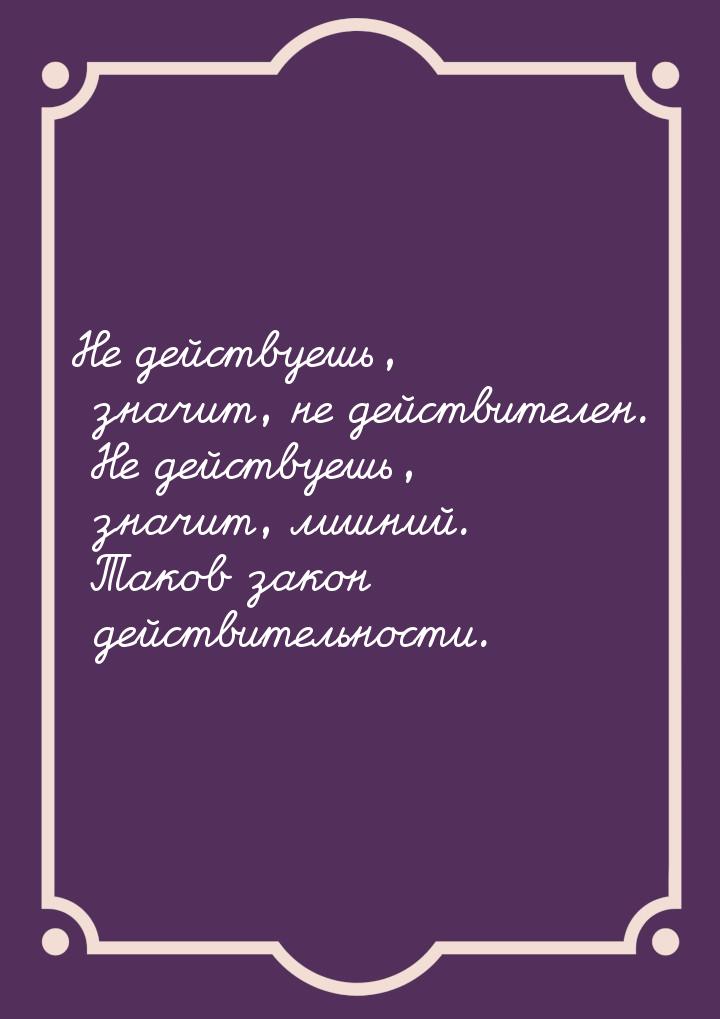 Не действуешь, значит, не действителен. Не действуешь, значит, лишний. Таков закон действи