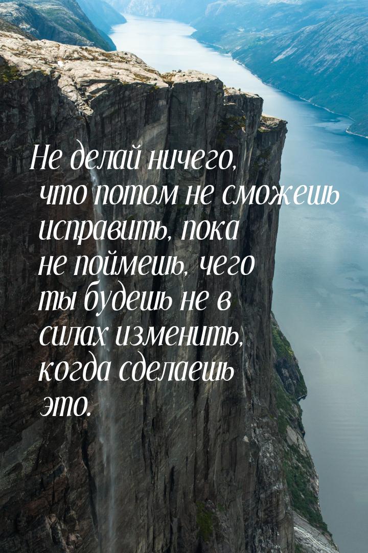 Не делай ничего, что потом не сможешь исправить, пока не поймешь, чего ты будешь не в сила