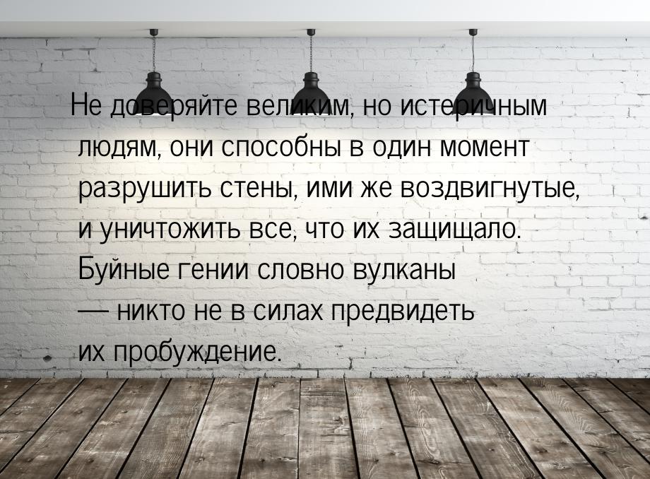 Не доверяйте великим, но истеричным людям, они способны в один момент разрушить стены, ими