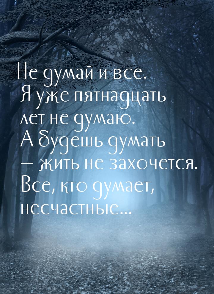 Не думай и все. Я уже пятнадцать лет не думаю. А будешь думать  жить не захочется. 