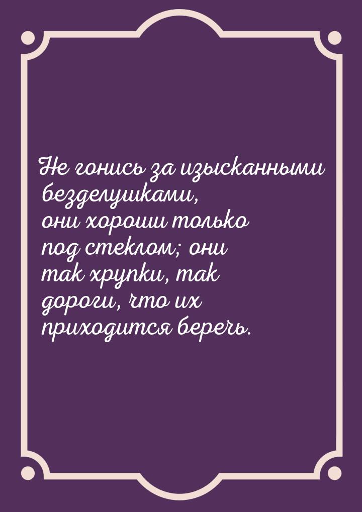 Не гонись за изысканными безделушками, они хороши только под стеклом; они так хрупки, так 