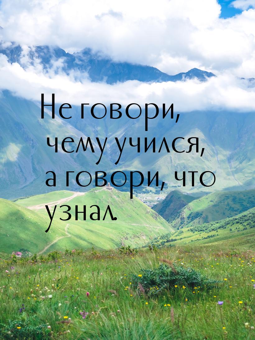 Не говори, чему учился, а говори, что узнал.